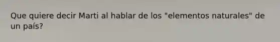 Que quiere decir Marti al hablar de los "elementos naturales" de un país?