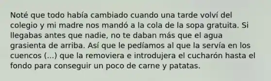 Noté que todo había cambiado cuando una tarde volví del colegio y mi madre nos mandó a la cola de la sopa gratuita. Si llegabas antes que nadie, no te daban más que el agua grasienta de arriba. Así que le pedíamos al que la servía en los cuencos (...) que la removiera e introdujera el cucharón hasta el fondo para conseguir un poco de carne y patatas.