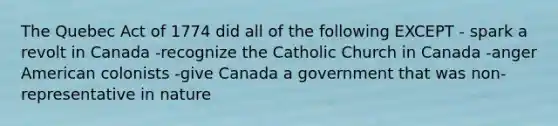 The Quebec Act of 1774 did all of the following EXCEPT - spark a revolt in Canada -recognize the Catholic Church in Canada -anger American colonists -give Canada a government that was non-representative in nature