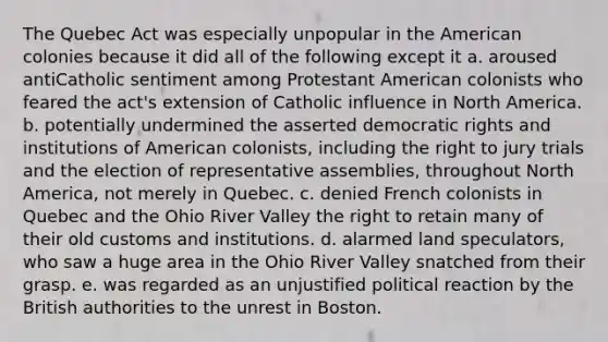 The Quebec Act was especially unpopular in the American colonies because it did all of the following except it a. aroused antiCatholic sentiment among Protestant American colonists who feared the act's extension of Catholic influence in North America. b. potentially undermined the asserted democratic rights and institutions of American colonists, including the right to jury trials and the election of representative assemblies, throughout North America, not merely in Quebec. c. denied French colonists in Quebec and the Ohio River Valley the right to retain many of their old customs and institutions. d. alarmed land speculators, who saw a huge area in the Ohio River Valley snatched from their grasp. e. was regarded as an unjustified political reaction by the British authorities to the unrest in Boston.