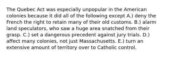 The Quebec Act was especially unpopular in the American colonies because it did all of the following except A.) deny the French the right to retain many of their old customs. B.) alarm land speculators, who saw a huge area snatched from their grasp. C.) set a dangerous precedent against jury trials. D.) affect many colonies, not just Massachusetts. E.) turn an extensive amount of territory over to Catholic control.