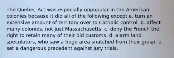 The Quebec Act was especially unpopular in the American colonies because it did all of the following except a. turn an extensive amount of territory over to Catholic control. b. affect many colonies, not just Massachusetts. c. deny the French the right to retain many of their old customs. d. alarm land speculators, who saw a huge area snatched from their grasp. e. set a dangerous precedent against jury trials.