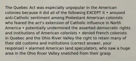 The Quebec Act was especially unpopular in the American colonies because it did all of the following EXCEPT it • aroused anti-Catholic sentiment among Protestant American colonists who feared the act's extension of Catholic influence in North America • potentially undermined the asserted democratic rights and institutions of American colonists • denied French colonists in Quebec and the Ohio River Valley the right to retain many of their old customs and institutions (correct answer, your response) • alarmed American land speculators, who saw a huge area in the Ohio River Valley snatched from their grasp