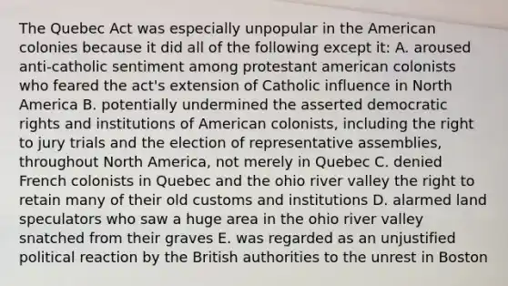 The Quebec Act was especially unpopular in the American colonies because it did all of the following except it: A. aroused anti-catholic sentiment among protestant american colonists who feared the act's extension of Catholic influence in North America B. potentially undermined the asserted democratic rights and institutions of American colonists, including the right to jury trials and the election of representative assemblies, throughout North America, not merely in Quebec C. denied French colonists in Quebec and the ohio river valley the right to retain many of their old customs and institutions D. alarmed land speculators who saw a huge area in the ohio river valley snatched from their graves E. was regarded as an unjustified political reaction by the British authorities to the unrest in Boston