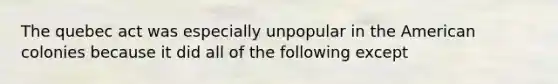 The quebec act was especially unpopular in the American colonies because it did all of the following except