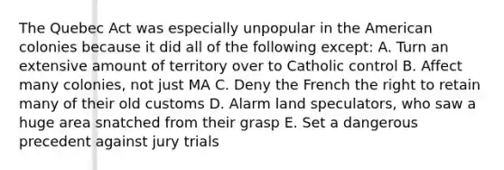 The Quebec Act was especially unpopular in the American colonies because it did all of the following except: A. Turn an extensive amount of territory over to Catholic control B. Affect many colonies, not just MA C. Deny the French the right to retain many of their old customs D. Alarm land speculators, who saw a huge area snatched from their grasp E. Set a dangerous precedent against jury trials