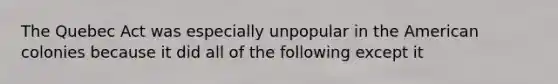 The Quebec Act was especially unpopular in the American colonies because it did all of the following except it