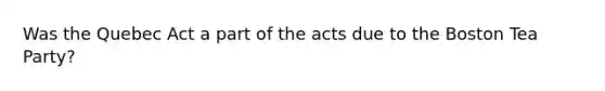 Was the Quebec Act a part of the acts due to the Boston Tea Party?