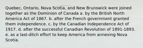 Quebec, Ontario, Nova Scotia, and New Brunswick were joined together as the Dominion of Canada a. by the British North America Act of 1867. b. after the French government granted them independence. c. by the Canadian Independence Act of 1917. d. after the successful Canadian Revolution of 1891-1893. e. as a last-ditch effort to keep America from annexing Nova Scotia.