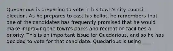 Quedarious is preparing to vote in his town's city council election. As he prepares to cast his ballot, he remembers that one of the candidates has frequently promised that he would make improving the town's parks and recreation facilities a priority. This is an important issue for Quedarious, and so he has decided to vote for that candidate. Quedarious is using ____.