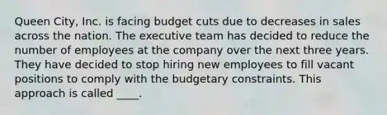 Queen City, Inc. is facing budget cuts due to decreases in sales across the nation. The executive team has decided to reduce the number of employees at the company over the next three years. They have decided to stop hiring new employees to fill vacant positions to comply with the budgetary constraints. This approach is called ____.