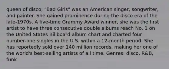 queen of disco; "Bad Girls" was an American singer, songwriter, and painter. She gained prominence during the disco era of the late-1970s. A five-time Grammy Award winner, she was the first artist to have three consecutive double albums reach No. 1 on the United States Billboard album chart and charted four number-one singles in the U.S. within a 12-month period. She has reportedly sold over 140 million records, making her one of the world's best-selling artists of all time. Genres: disco, R&B, funk
