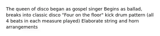 The queen of disco began as gospel singer Begins as ballad, breaks into classic disco "Four on the floor" kick drum pattern (all 4 beats in each measure played) Elaborate string and horn arrangements