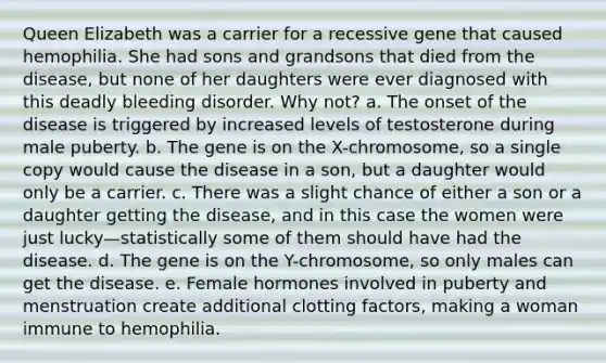 Queen Elizabeth was a carrier for a recessive gene that caused hemophilia. She had sons and grandsons that died from the disease, but none of her daughters were ever diagnosed with this deadly bleeding disorder. Why not? a. The onset of the disease is triggered by increased levels of testosterone during male puberty. b. The gene is on the X-chromosome, so a single copy would cause the disease in a son, but a daughter would only be a carrier. c. There was a slight chance of either a son or a daughter getting the disease, and in this case the women were just lucky—statistically some of them should have had the disease. d. The gene is on the Y-chromosome, so only males can get the disease. e. Female hormones involved in puberty and menstruation create additional clotting factors, making a woman immune to hemophilia.