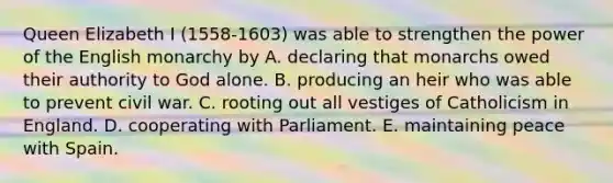 Queen Elizabeth I (1558-1603) was able to strengthen the power of the English monarchy by A. declaring that monarchs owed their authority to God alone. B. producing an heir who was able to prevent civil war. C. rooting out all vestiges of Catholicism in England. D. cooperating with Parliament. E. maintaining peace with Spain.