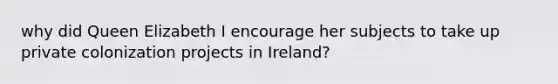 why did Queen Elizabeth I encourage her subjects to take up private colonization projects in Ireland?