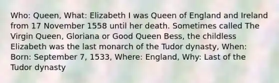 Who: Queen, What: Elizabeth I was Queen of England and Ireland from 17 November 1558 until her death. Sometimes called The Virgin Queen, Gloriana or Good Queen Bess, the childless Elizabeth was the last monarch of the Tudor dynasty, When: Born: September 7, 1533, Where: England, Why: Last of the Tudor dynasty