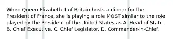 When Queen Elizabeth II of Britain hosts a dinner for the President of France, she is playing a role MOST similar to the role played by the President of the United States as A. Head of State. B. Chief Executive. C. Chief Legislator. D. Commander-in-Chief.