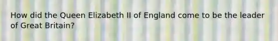 How did the Queen Elizabeth II of England come to be the leader of Great Britain?