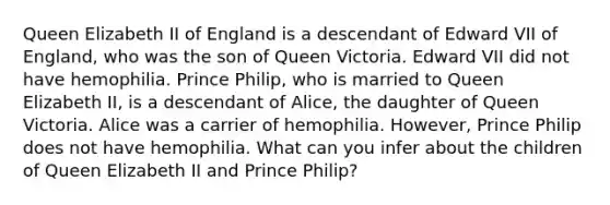 Queen Elizabeth II of England is a descendant of Edward VII of England, who was the son of Queen Victoria. Edward VII did not have hemophilia. Prince Philip, who is married to Queen Elizabeth II, is a descendant of Alice, the daughter of Queen Victoria. Alice was a carrier of hemophilia. However, Prince Philip does not have hemophilia. What can you infer about the children of Queen Elizabeth II and Prince Philip?