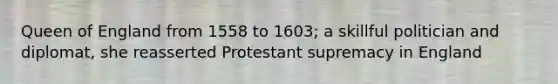 Queen of England from 1558 to 1603; a skillful politician and diplomat, she reasserted Protestant supremacy in England