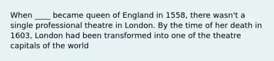 When ____ became queen of England in 1558, there wasn't a single professional theatre in London. By the time of her death in 1603, London had been transformed into one of the theatre capitals of the world