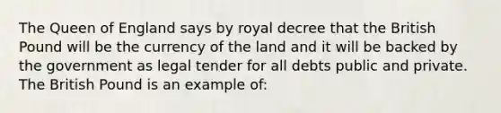 The Queen of England says by royal decree that the British Pound will be the currency of the land and it will be backed by the government as legal tender for all debts public and private. The British Pound is an example of: