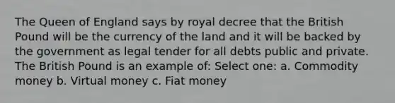 The Queen of England says by royal decree that the British Pound will be the currency of the land and it will be backed by the government as legal tender for all debts public and private. The British Pound is an example of: Select one: a. Commodity money b. Virtual money c. Fiat money