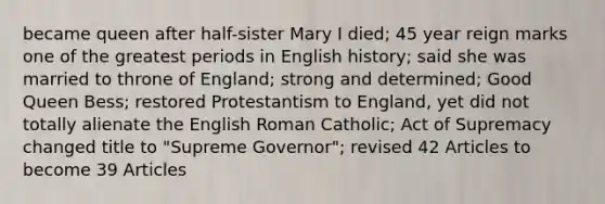 became queen after half-sister Mary I died; 45 year reign marks one of the greatest periods in English history; said she was married to throne of England; strong and determined; Good Queen Bess; restored Protestantism to England, yet did not totally alienate the English Roman Catholic; Act of Supremacy changed title to "Supreme Governor"; revised 42 Articles to become 39 Articles