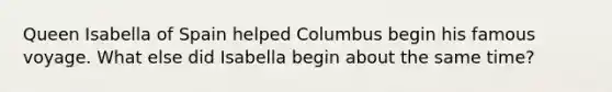 Queen Isabella of Spain helped Columbus begin his famous voyage. What else did Isabella begin about the same time?