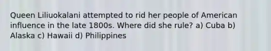 Queen Liliuokalani attempted to rid her people of American influence in the late 1800s. Where did she rule? a) Cuba b) Alaska c) Hawaii d) Philippines
