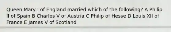 Queen Mary I of England married which of the following? A Philip II of Spain B Charles V of Austria C Philip of Hesse D Louis XII of France E James V of Scotland