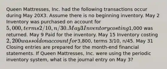 Queen Mattresses, Inc. had the following transactions occur during May 20X3. Assume there is no beginning inventory. May 2 Inventory was purchased on account for 5,000, terms 2/10, n/30. May 3 Inventory costing1,000 was returned. May 9 Paid for the inventory. May 15 Inventory costing 2,200 was sold on account for3,800, terms 3/10, n/45. May 31 Closing entries are prepared for the month-end financial statements. If Queen Mattresses, Inc. were using the periodic inventory system, what is the journal entry on May 3?