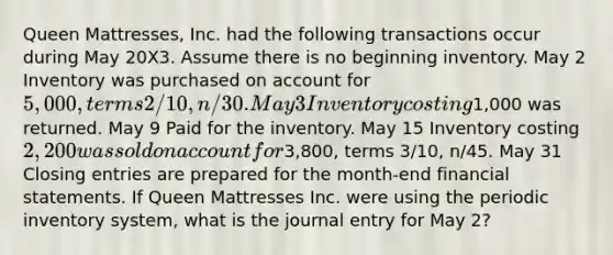 Queen Mattresses, Inc. had the following transactions occur during May 20X3. Assume there is no beginning inventory. May 2 Inventory was purchased on account for 5,000, terms 2/10, n/30. May 3 Inventory costing1,000 was returned. May 9 Paid for the inventory. May 15 Inventory costing 2,200 was sold on account for3,800, terms 3/10, n/45. May 31 Closing entries are prepared for the month-end financial statements. If Queen Mattresses Inc. were using the periodic inventory system, what is the journal entry for May 2?