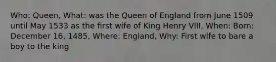 Who: Queen, What: was the Queen of England from June 1509 until May 1533 as the first wife of King Henry VIII, When: Born: December 16, 1485, Where: England, Why: First wife to bare a boy to the king