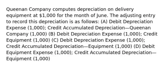 Queenan Company computes depreciation on delivery equipment at 1,000 for the month of June. The adjusting entry to record this depreciation is as follows: (A) Debit Depreciation Expense (1,000); Credit Accumulated Depreciation—Queenan Company (1,000) (B) Debit Depreciation Expense (1,000); Credit Equipment (1,000) (C) Debit Depreciation Expense (1,000); Credit Accumulated Depreciation—Equipment (1,000) (D) Debit Equipment Expense (1,000); Credit Accumulated Depreciation—Equipment (1,000)