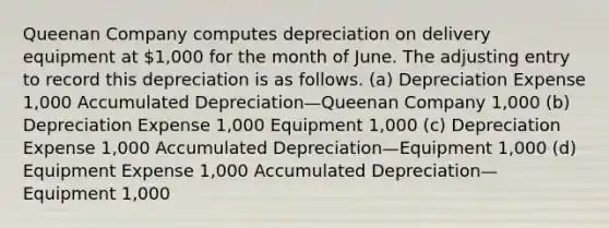 Queenan Company computes depreciation on delivery equipment at 1,000 for the month of June. The adjusting entry to record this depreciation is as follows. (a) Depreciation Expense 1,000 Accumulated Depreciation—Queenan Company 1,000 (b) Depreciation Expense 1,000 Equipment 1,000 (c) Depreciation Expense 1,000 Accumulated Depreciation—Equipment 1,000 (d) Equipment Expense 1,000 Accumulated Depreciation—Equipment 1,000