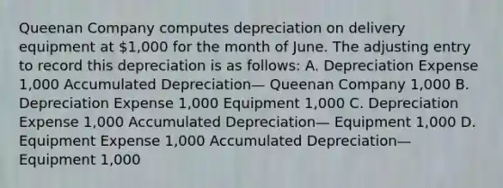 Queenan Company computes depreciation on delivery equipment at 1,000 for the month of June. The adjusting entry to record this depreciation is as follows: A. Depreciation Expense 1,000 Accumulated Depreciation— Queenan Company 1,000 B. Depreciation Expense 1,000 Equipment 1,000 C. Depreciation Expense 1,000 Accumulated Depreciation— Equipment 1,000 D. Equipment Expense 1,000 Accumulated Depreciation— Equipment 1,000