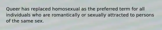 Queer has replaced homosexual as the preferred term for all individuals who are romantically or sexually attracted to persons of the same sex.