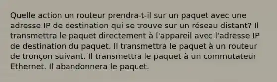 Quelle action un routeur prendra-t-il sur un paquet avec une adresse IP de destination qui se trouve sur un réseau distant? Il transmettra le paquet directement à l'appareil avec l'adresse IP de destination du paquet. Il transmettra le paquet à un routeur de tronçon suivant. Il transmettra le paquet à un commutateur Ethernet. Il abandonnera le paquet.