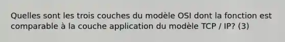 Quelles sont les trois couches du modèle OSI dont la fonction est comparable à la couche application du modèle TCP / IP? (3)