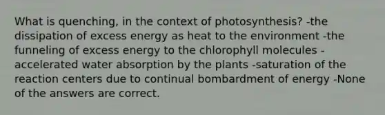 What is quenching, in the context of photosynthesis? -the dissipation of excess energy as heat to the environment -the funneling of excess energy to the chlorophyll molecules -accelerated water absorption by the plants -saturation of the reaction centers due to continual bombardment of energy -None of the answers are correct.