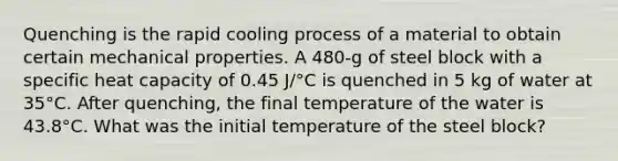 Quenching is the rapid cooling process of a material to obtain certain mechanical properties. A 480-g of steel block with a specific heat capacity of 0.45 J/°C is quenched in 5 kg of water at 35°C. After quenching, the final temperature of the water is 43.8°C. What was the initial temperature of the steel block?