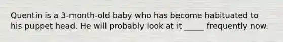 Quentin is a 3-month-old baby who has become habituated to his puppet head. He will probably look at it _____ frequently now.