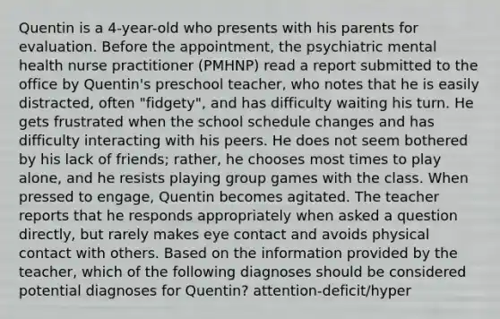 Quentin is a 4-year-old who presents with his parents for evaluation. Before the appointment, the psychiatric mental health nurse practitioner (PMHNP) read a report submitted to the office by Quentin's preschool teacher, who notes that he is easily distracted, often "fidgety", and has difficulty waiting his turn. He gets frustrated when the school schedule changes and has difficulty interacting with his peers. He does not seem bothered by his lack of friends; rather, he chooses most times to play alone, and he resists playing group games with the class. When pressed to engage, Quentin becomes agitated. The teacher reports that he responds appropriately when asked a question directly, but rarely makes eye contact and avoids physical contact with others. Based on the information provided by the teacher, which of the following diagnoses should be considered potential diagnoses for Quentin? attention-deficit/hyper