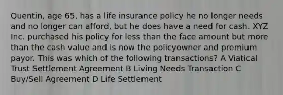 Quentin, age 65, has a life insurance policy he no longer needs and no longer can afford, but he does have a need for cash. XYZ Inc. purchased his policy for less than the face amount but more than the cash value and is now the policyowner and premium payor. This was which of the following transactions? A Viatical Trust Settlement Agreement B Living Needs Transaction C Buy/Sell Agreement D Life Settlement