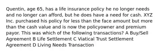 Quentin, age 65, has a life insurance policy he no longer needs and no longer can afford, but he does have a need for cash. XYZ Inc. purchased his policy for less than the face amount but more than the cash value and is now the policyowner and premium payor. This was which of the following transactions? A Buy/Sell Agreement B Life Settlement C Viatical Trust Settlement Agreement D Living Needs Transaction