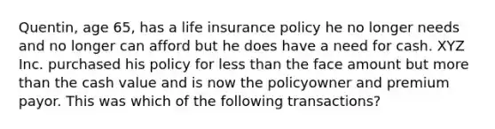 Quentin, age 65, has a life insurance policy he no longer needs and no longer can afford but he does have a need for cash. XYZ Inc. purchased his policy for less than the face amount but more than the cash value and is now the policyowner and premium payor. This was which of the following transactions?