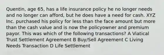 Quentin, age 65, has a life insurance policy he no longer needs and no longer can afford, but he does have a need for cash. XYZ Inc. purchased his policy for <a href='https://www.questionai.com/knowledge/k7BtlYpAMX-less-than' class='anchor-knowledge'>less than</a> the face amount but <a href='https://www.questionai.com/knowledge/keWHlEPx42-more-than' class='anchor-knowledge'>more than</a> the cash value and is now the policyowner and premium payor. This was which of the following transactions? A Viatical Trust Settlement Agreement B Buy/Sell Agreement C Living Needs Transaction D Life Settlement