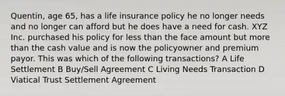 Quentin, age 65, has a life insurance policy he no longer needs and no longer can afford but he does have a need for cash. XYZ Inc. purchased his policy for less than the face amount but more than the cash value and is now the policyowner and premium payor. This was which of the following transactions? A Life Settlement B Buy/Sell Agreement C Living Needs Transaction D Viatical Trust Settlement Agreement